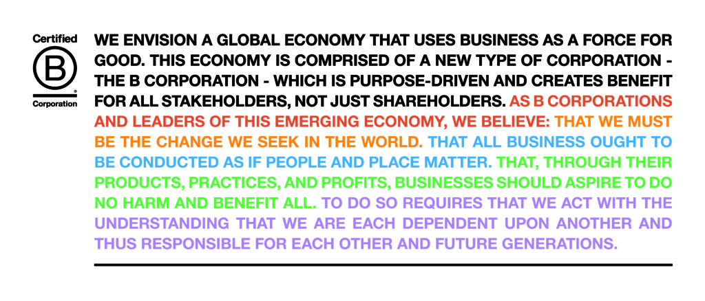 B Corp Declaration of Interdependence:
WE ENVISION A GLOBAL ECONOMY THAT USES BUSINESS AS A FORCE FOR
GOOD. THIS ECONOMY IS COMPRISED OF A NEW TYPE OF CORPORATION - THE B CORPORATION - WHICH IS PURPOSE-DRIVEN AND CREATES BENEFIT
FOR ALL STAKEHOLDERS, NOT JUST SHAREHOLDERS. AS B CORPORATIONS
AND LEADERS OF THIS EMERGING ECONOMY, WE BELIEVE: THAT WE MUST
BE THE CHANGE WE SEEK IN THE WORLD. THAT ALL BUSINESS OUGHT TO BE CONDUCTED AS IF PEOPLE AND PLACE MATTER. THAT, THROUGH THEIR PRODUCTS, PRACTICES, AND PROFITS, BUSINESSES SHOULD ASPIRE TO DO NO HARM AND BENEFIT ALL. TO DO SO REQUIRES THAT WE ACT WITH THE UNDERSTANDING THAT WE ARE EACH DEPENDENT UPON ANOTHER AND THUS RESPONSIBLE FOR EACH OTHER AND FUTURE GENERATIONS.